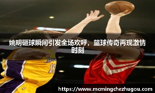 姚明砸球瞬间引发全场欢呼，篮球传奇再现激情时刻